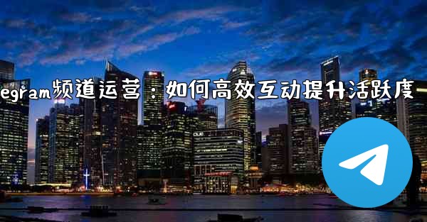 Telegram频道运营：如何高效互动提升活跃度