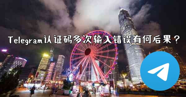 Telegram认证码多次输入错误有何后果？