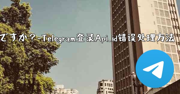 Telegram にログインするときに「Api_id」エラーが発生した場合はどうすればよいですか？-Telegram登录Api_id错误处理方法