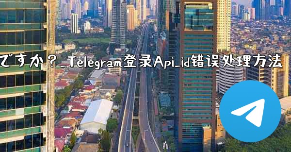 Telegram にログインするときに「Api_id」エラーが発生した場合はどうすればよいですか？_Telegram登录Api_id错误处理方法