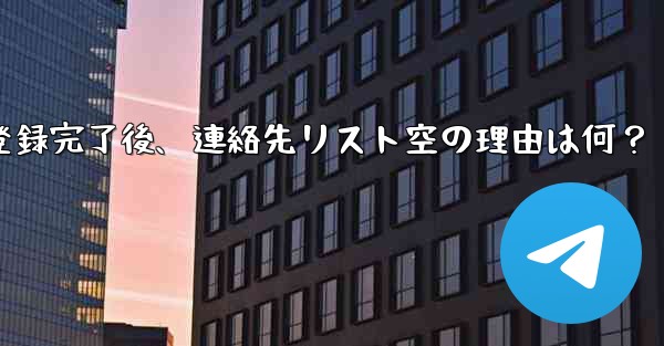 Telegram の登録が完了した後、連絡先リストが空になるのはなぜですか？_Telegram登録完了後、連絡先リスト空の理由は何？