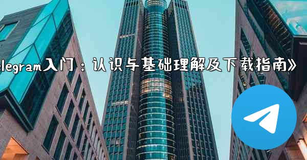 telegram 介绍;《Telegram入门：认识与基础理解及下载指南》