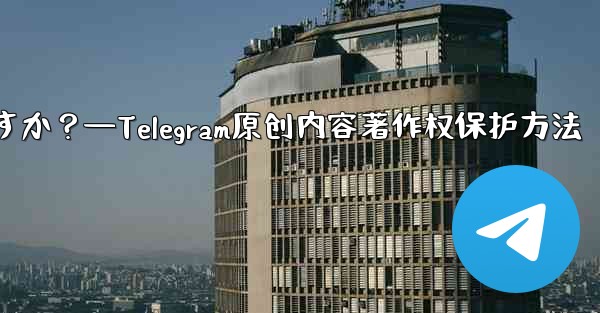 Telegram でオリジナルのコンテンツを公開する場合、著作権を保護するにはどうすればよいですか？—Telegram原创内容著作权保护方法