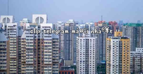 clip telegram má»›i nháº¥t