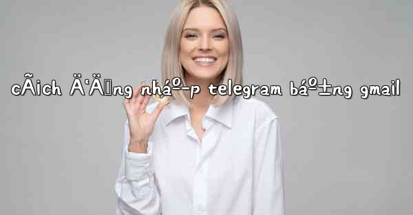 cÃ¡ch Ä‘Äƒng nháº­p telegram báº±ng gmail